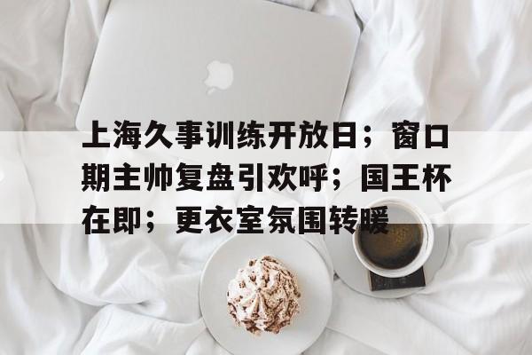 上海久事训练开放日；窗口期主帅复盘引欢呼；国王杯在即；更衣室氛围转暖的简单介绍