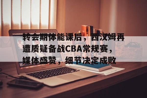 转会期体能课后，西汉姆再遭质疑备战CBA常规赛，媒体盛赞，细节决定成败 -欧博娱乐