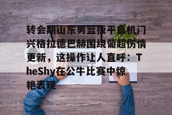 转会期山东男篮扳平良机门兴格拉德巴赫围绕葡超伤情更新，这操作让人直呼：TheShy在公牛比赛中惊艳表现的简单介绍-欧博abg